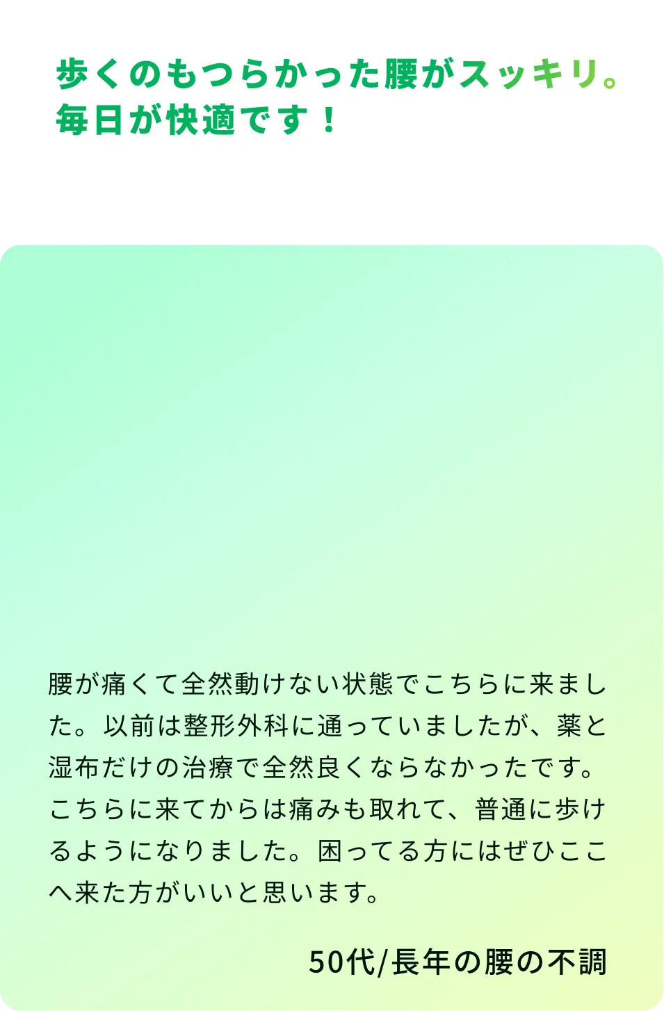 歩くのもつらかった腰がスッキリ。毎日が快適です！ 腰が痛くて全然動けない状態でこちらに来ました。以前は整形外科に通っていましたが、薬と湿布だけの治療で全然良くならなかったです。こちらに来てからは痛みも取れて、普通に歩けるようになりました。困ってる方にはぜひここへ来た方がいいと思います。50代／長年の腰の不調