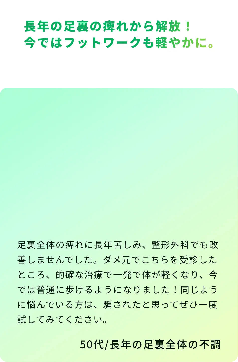 長年の足裏の痺れから解放！ 今ではフットワークも軽やかに。足裏全体の痺れに長年苦しみ、整形外科でも改善しませんでした。ダメ元でこちらを受診したところ、的確な治療で一発で体が軽くなり、今では普通に歩けるようになりました。同じように悩んでいる方は、騙されたと思ってぜひ一度試してみてください。50代／長年の足裏全体の不調