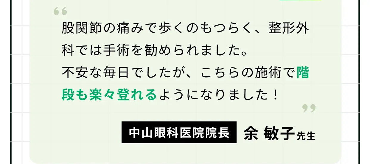 股関節の痛みで歩くのもつらく、整形外科では手術を勧められました。不安な毎日でしたが、こちらの施術で階段も楽々登れるようになりました！ 中山眼科医院院長 余 敏子先生