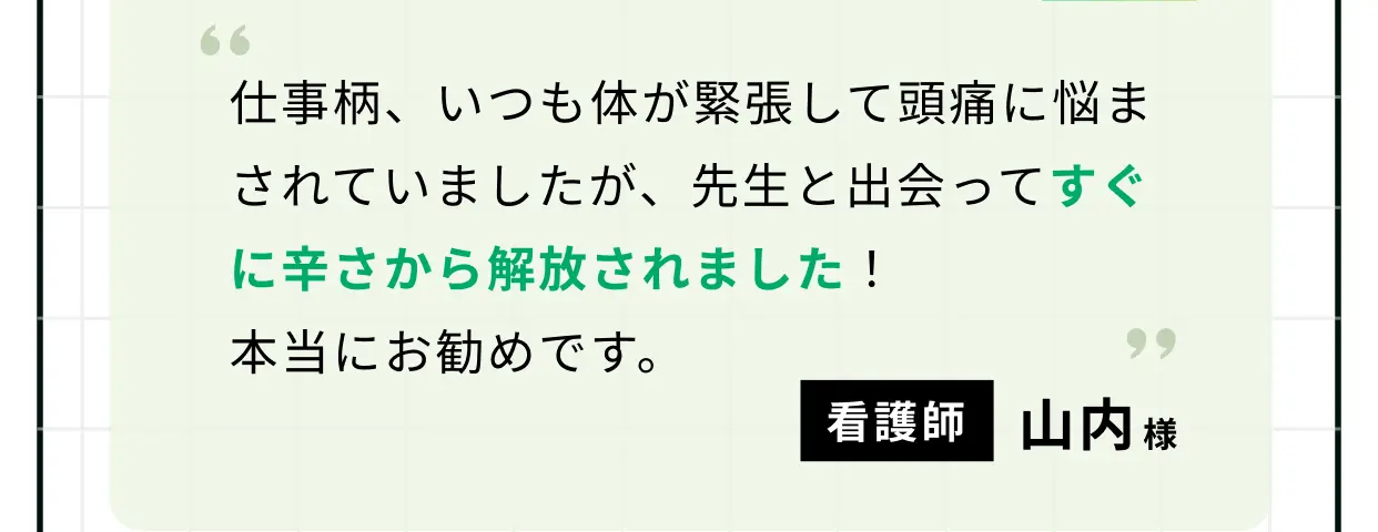 仕事柄、いつも体が緊張して頭痛に悩まされていましたが、先生と出会ってすぐに辛さから解放されました！ 本当にお勧めです。 看護師 山内様
