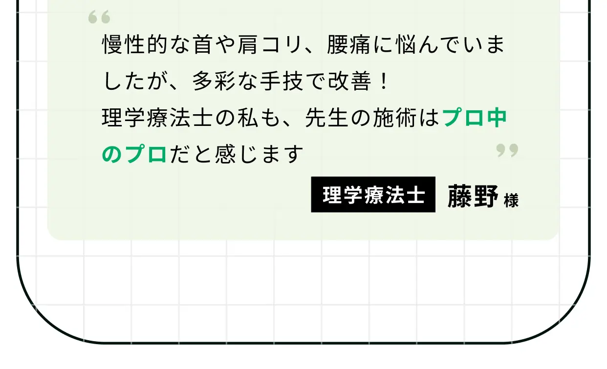 慢性的な首や肩コリ、腰痛に悩んでいましたが、多彩な手技で改善！ 理学療法士の私も、先生の施術はプロ中のプロだと感じます 理学療法士 藤野様