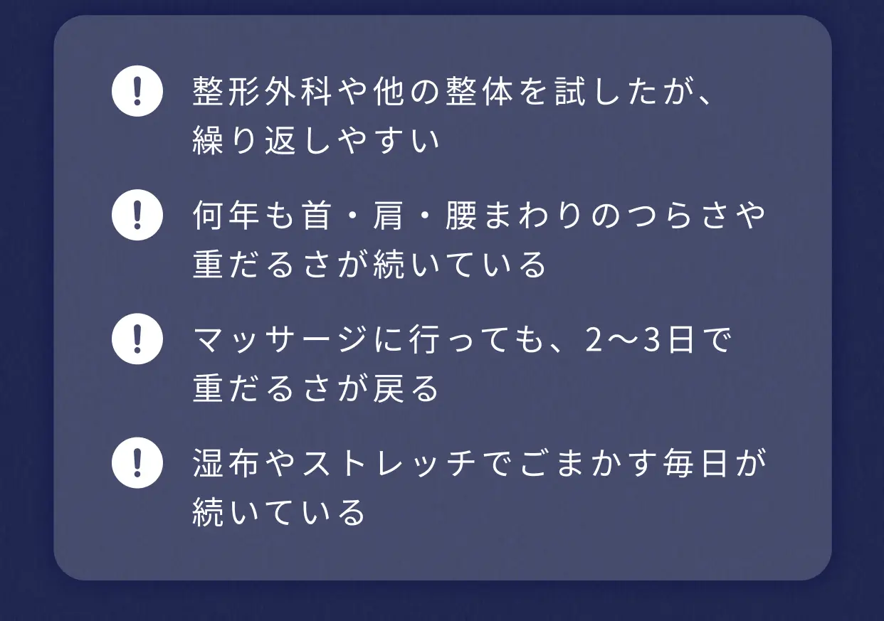 整形外科や他の整体を試したが、繰り返しやすい 何年も首・肩・腰まわりのつらさや重だるさが続いている マッサージに行っても、2〜3日で重だるさが戻る 湿布やストレッチでごまかす毎日が続いている