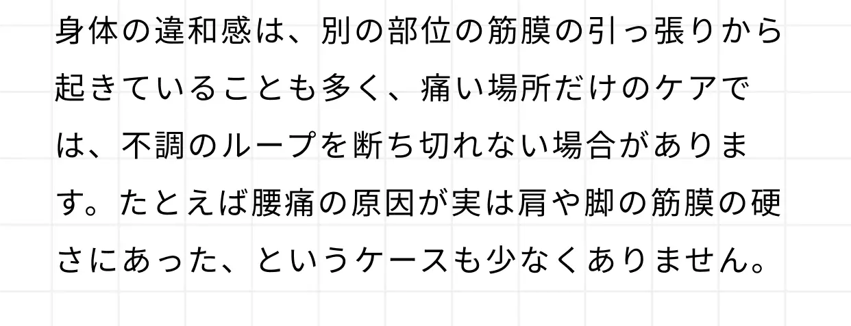 身体の違和感は、別の部位の筋膜の引っ張りから起きていることも多く、痛い場所だけのケアでは、不調のループを断ち切れない場合があります。たとえば腰痛の原因が実は肩や脚の筋膜の硬さにあった、というケースも少なくありません。