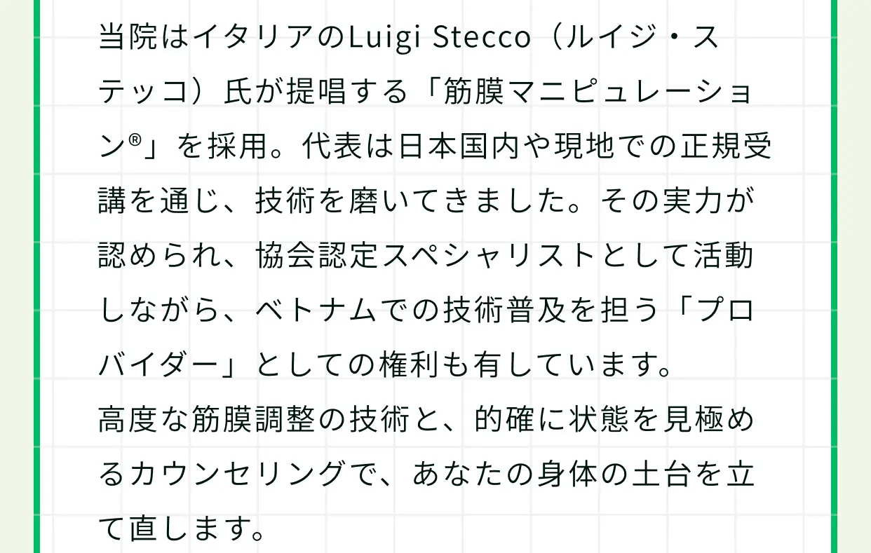 当院はイタリアのLuigi Stecco（ルイジ・ステッコ）氏が提唱する「筋膜マニピュレーション®」を採用。代表は日本国内や現地での正規受講を通じ、技術を磨いてきました。その実力が認められ、協会認定スペシャリストとして活動しながら、ベトナムでの技術普及を担う「プロバイダー」としての権利も有しています。高度な筋膜調整の技術と、的確に状態を見極めるカウンセリングで、あなたの身体の土台を立て直します。