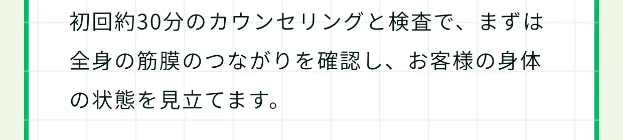 初回約30分のカウンセリングと検査で、まずは全身の筋膜のつながりを確認し、お客様の身体の状態を見立てます。