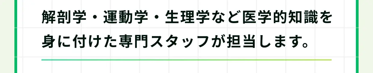 解剖学・運動学・生理学など医学的知識を身に付けた専門スタッフが担当します。