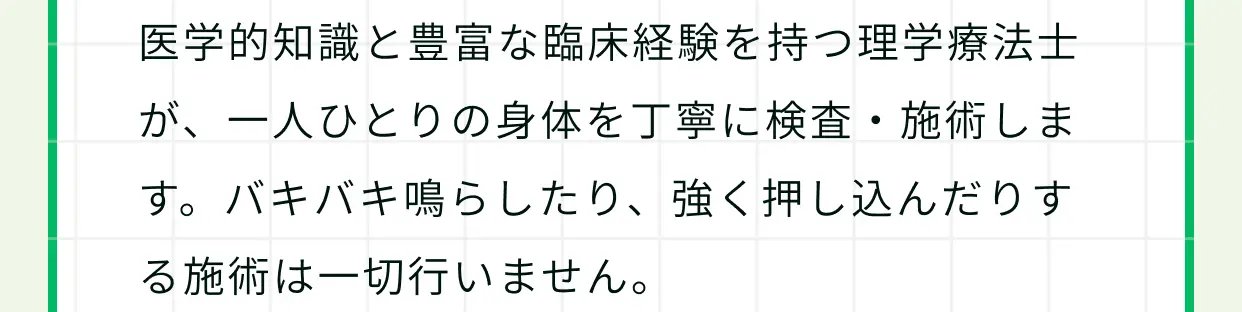 医学的知識と豊富な臨床経験を持つ理学療法士が、一人ひとりの身体を丁寧に検査・施術します。バキバキ鳴らしたり、強く押し込んだりする施術は一切行いません。