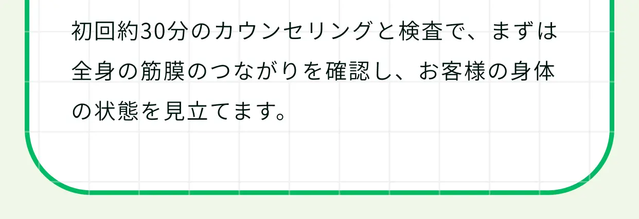 初回約30分のカウンセリングと検査で、まずは全身の筋膜のつながりを確認し、お客様の身体の状態を見立てます。