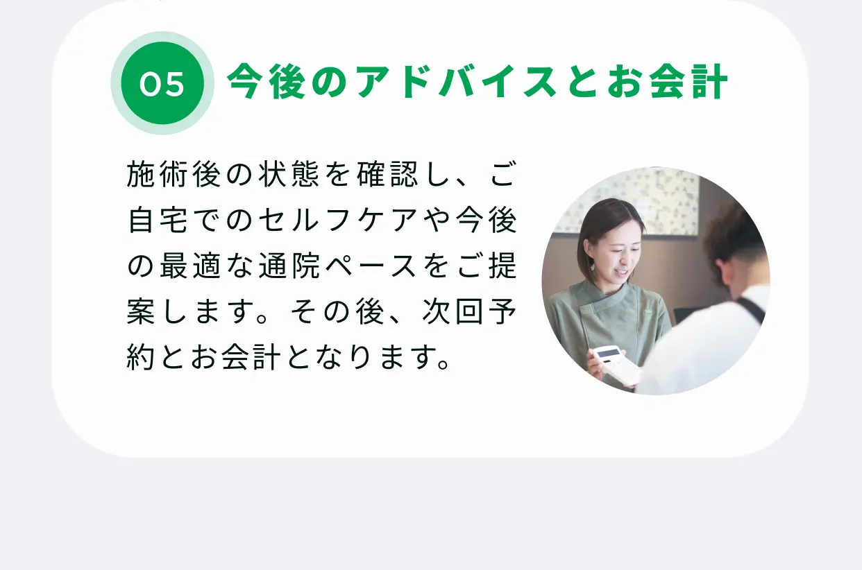 05 今後のアドバイスとお会計 施術後の状態を確認し、ご自宅でのセルフケアや今後の最適な通院ペースをご提案します。その後、次回予約とお会計となります。